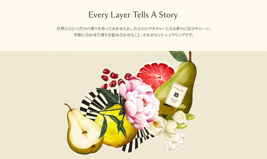 Every Layer Tells A Story 世界にひとつだけの香りを作ってみませんか。​ 自分のシグネチャーとなる香りに気分やシーン、季節に合わせた香りを組み合わせること、​それがセント レイヤリングです。